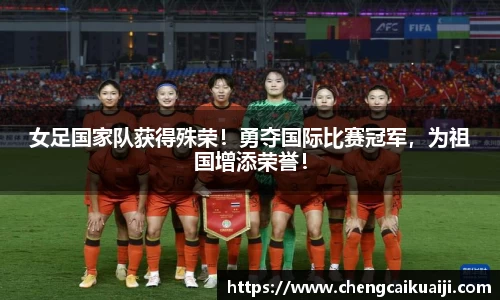 女足国家队获得殊荣！勇夺国际比赛冠军，为祖国增添荣誉！