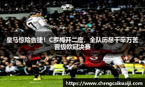 皇马惊险告捷！C罗梅开二度，全队历尽千辛万苦晋级欧冠决赛
