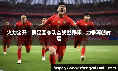 火力全开！男足国家队备战世界杯，力争再创辉煌