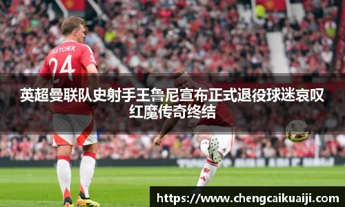 英超曼联队史射手王鲁尼宣布正式退役球迷哀叹红魔传奇终结