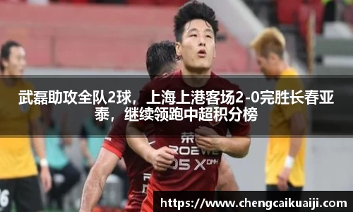 武磊助攻全队2球，上海上港客场2-0完胜长春亚泰，继续领跑中超积分榜