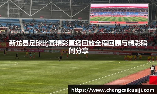 新龙县足球比赛精彩直播回放全程回顾与精彩瞬间分享