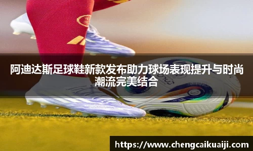 阿迪达斯足球鞋新款发布助力球场表现提升与时尚潮流完美结合