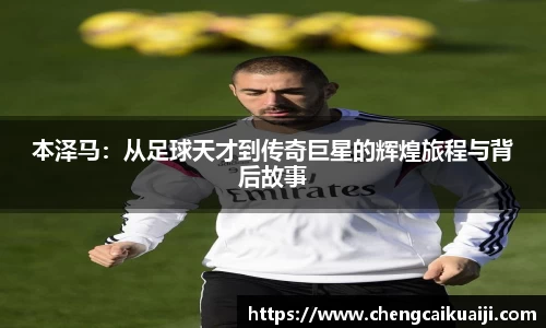 本泽马：从足球天才到传奇巨星的辉煌旅程与背后故事