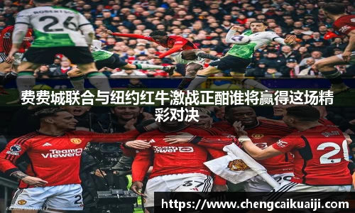 费费城联合与纽约红牛激战正酣谁将赢得这场精彩对决