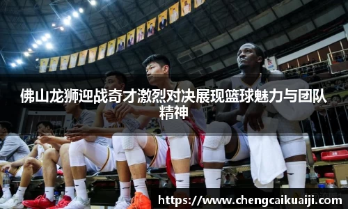 佛山龙狮迎战奇才激烈对决展现篮球魅力与团队精神